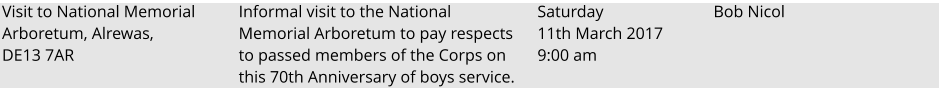 Visit to National Memorial Arboretum, Alrewas, DE13 7AR Informal visit to the National Memorial Arboretum to pay respects to passed members of the Corps on this 70th Anniversary of boys service.  Saturday 11th March 2017 9:00 am				 Bob Nicol