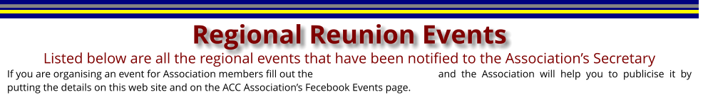 If you are organising an event for Association members fill out the					and the Association will help you to publicise it by putting the details on this web site and on the ACC Associations Fecebook Events page. Listed below are all the regional events that have been notified to the Associations Secretary  Regional Reunion Events